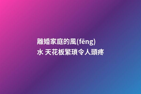 離婚家庭的風(fēng)水 天花板繁瑣令人頭疼